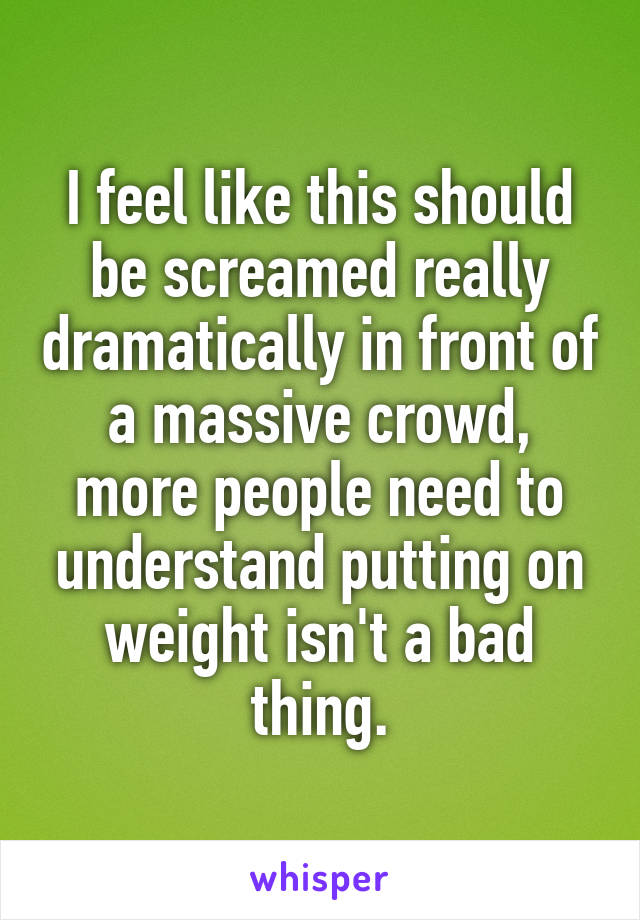 I feel like this should be screamed really dramatically in front of a massive crowd, more people need to understand putting on weight isn't a bad thing.