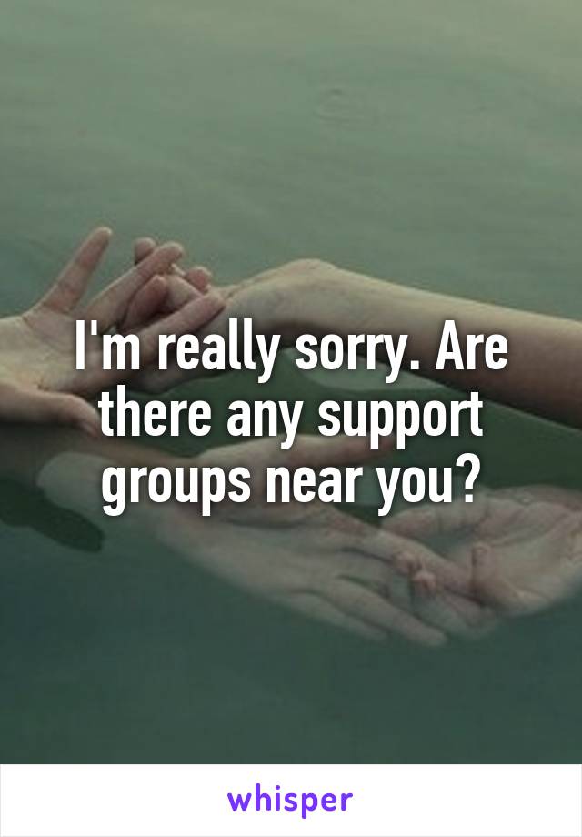 I'm really sorry. Are there any support groups near you?