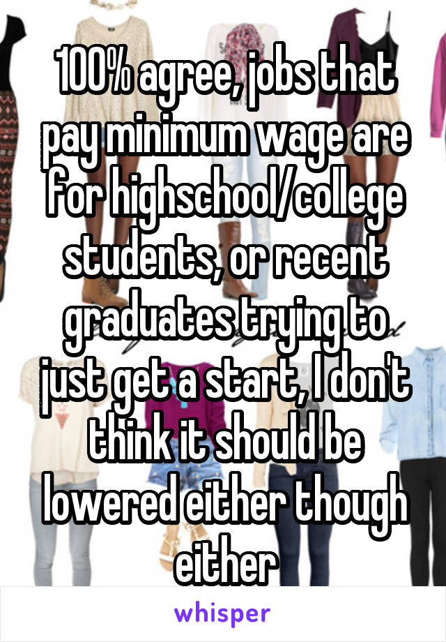 100% agree, jobs that pay minimum wage are for highschool/college students, or recent graduates trying to just get a start, I don't think it should be lowered either though either