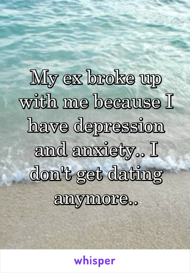 My ex broke up with me because I have depression and anxiety.. I don't get dating anymore..