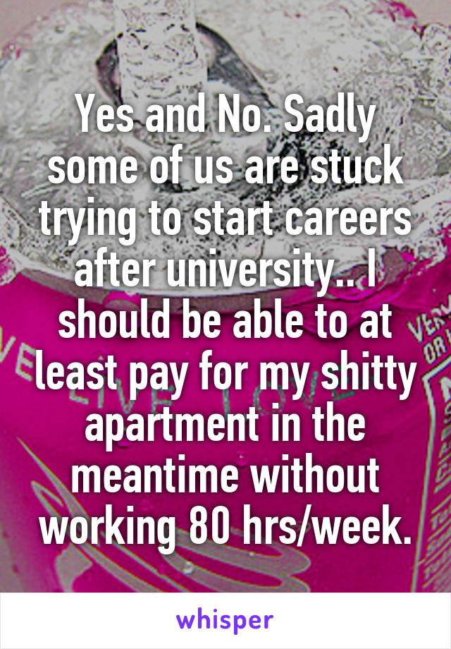 Yes and No. Sadly some of us are stuck trying to start careers after university.. I should be able to at least pay for my shitty apartment in the meantime without working 80 hrs/week.