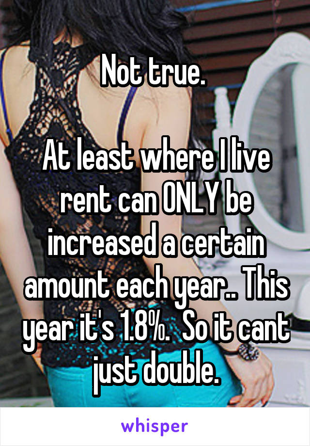 Not true. 

At least where I live rent can ONLY be increased a certain amount each year.. This year it's 1.8%.  So it cant just double.