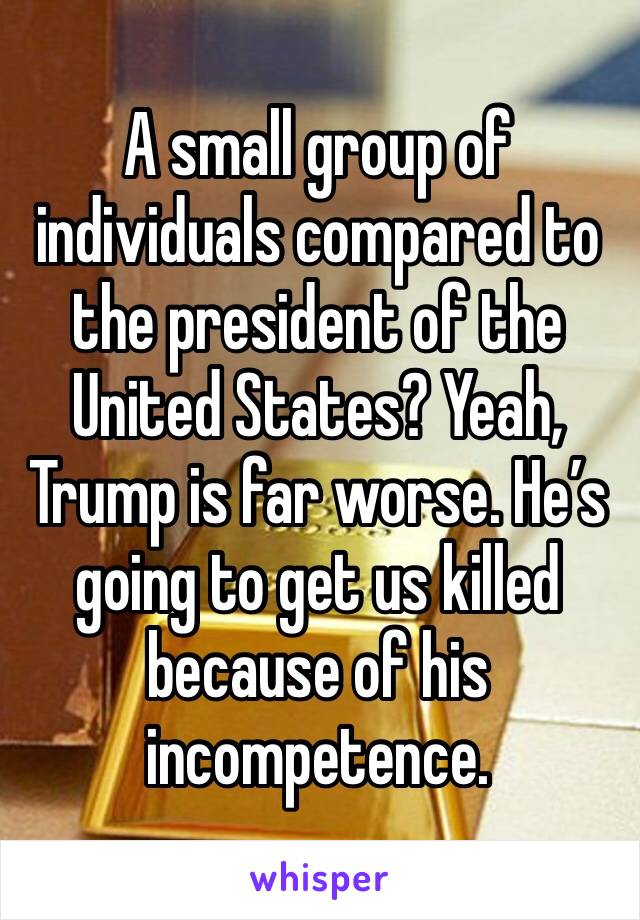 A small group of individuals compared to the president of the United States? Yeah, Trump is far worse. He’s going to get us killed because of his incompetence. 