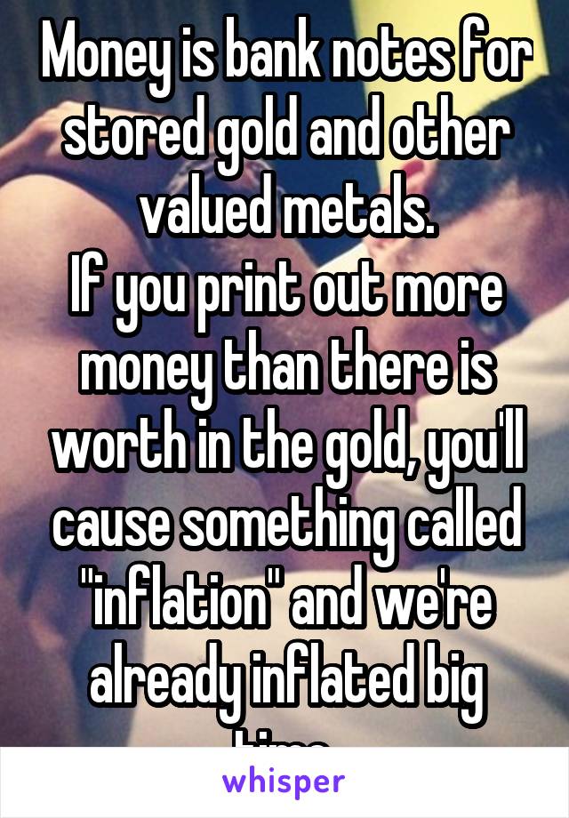 Money is bank notes for stored gold and other valued metals.
If you print out more money than there is worth in the gold, you'll cause something called "inflation" and we're already inflated big time.