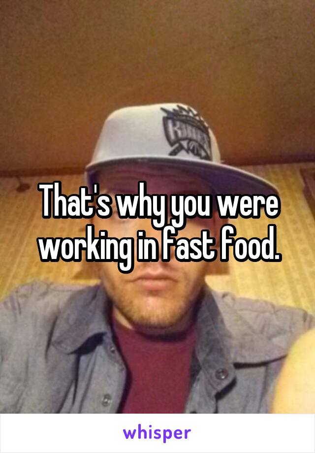 That's why you were working in fast food.