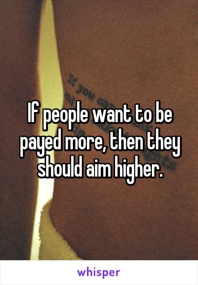 If people want to be payed more, then they should aim higher.