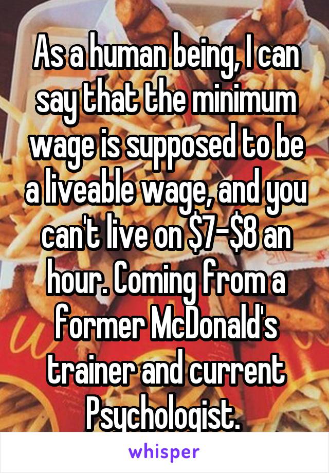 As a human being, I can say that the minimum wage is supposed to be a liveable wage, and you can't live on $7-$8 an hour. Coming from a former McDonald's trainer and current Psychologist. 