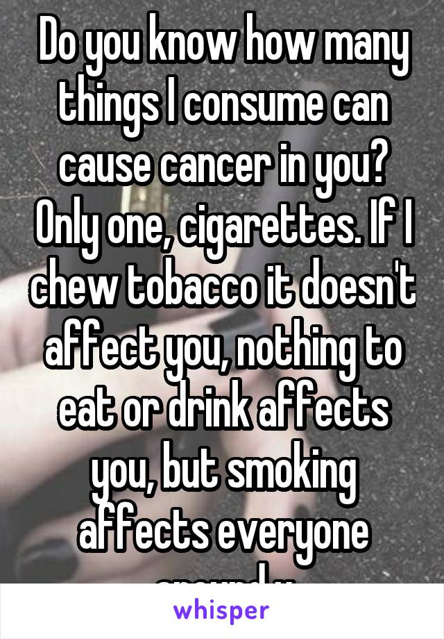 Do you know how many things I consume can cause cancer in you? Only one, cigarettes. If I chew tobacco it doesn't affect you, nothing to eat or drink affects you, but smoking affects everyone around u