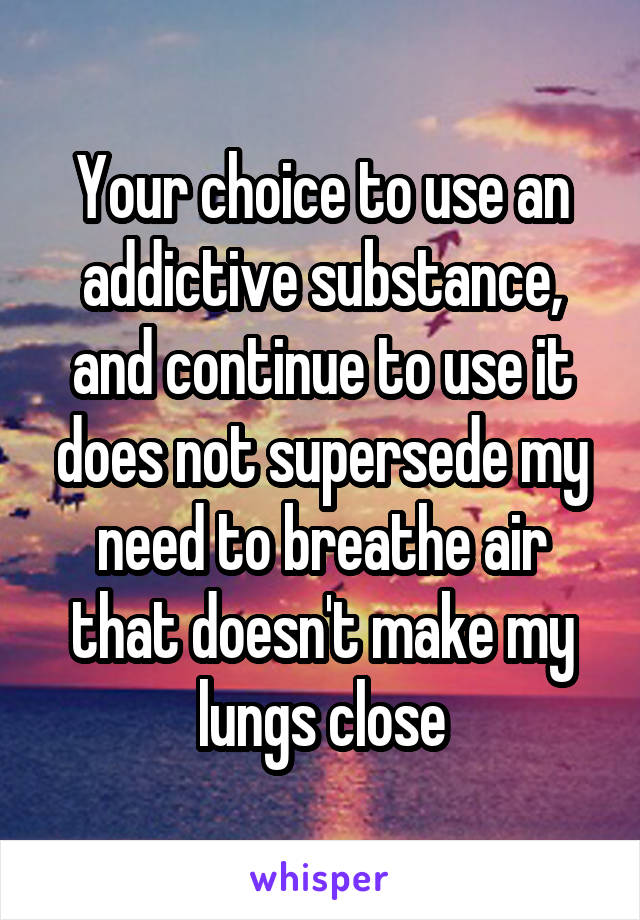 Your choice to use an addictive substance, and continue to use it does not supersede my need to breathe air that doesn't make my lungs close