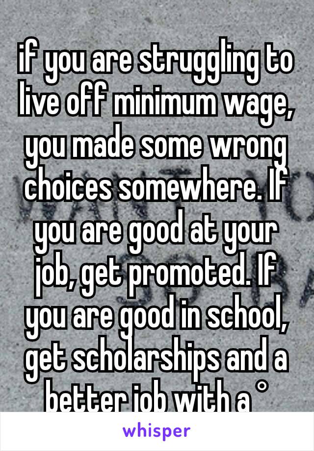 if you are struggling to live off minimum wage, you made some wrong choices somewhere. If you are good at your job, get promoted. If you are good in school, get scholarships and a better job with a °