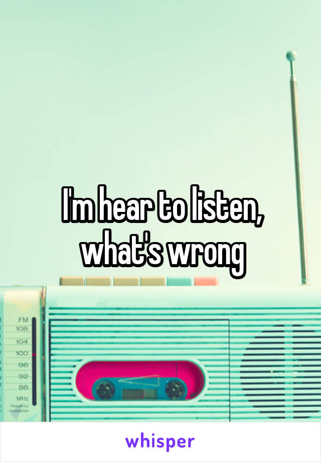 I'm hear to listen, what's wrong