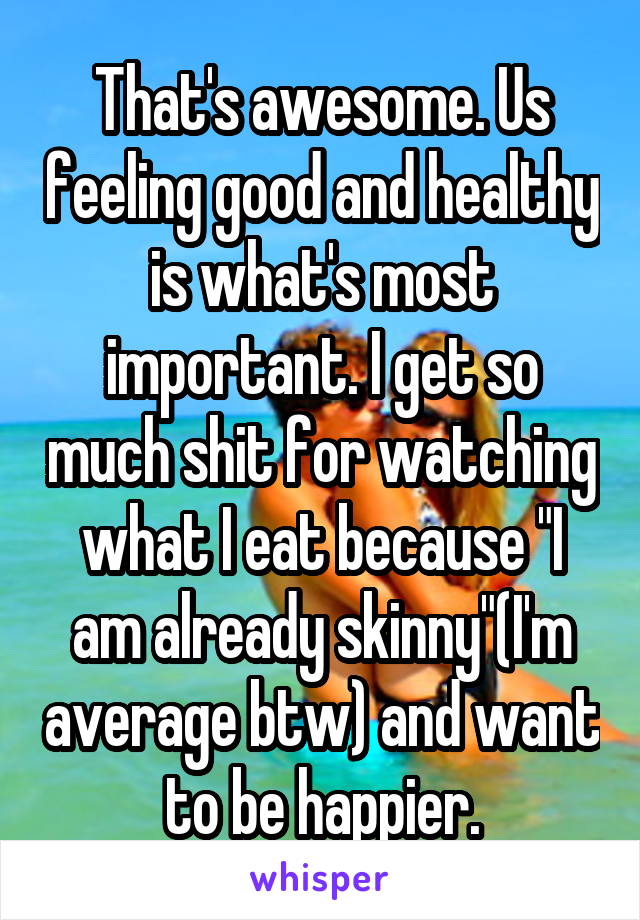 That's awesome. Us feeling good and healthy is what's most important. I get so much shit for watching what I eat because "I am already skinny"(I'm average btw) and want to be happier.