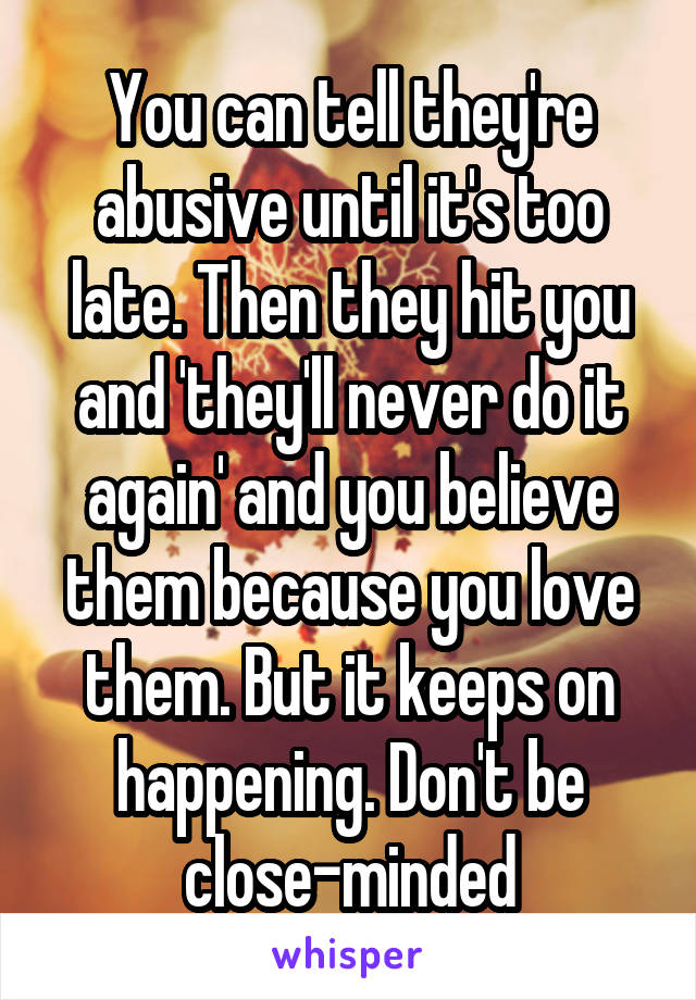 You can tell they're abusive until it's too late. Then they hit you and 'they'll never do it again' and you believe them because you love them. But it keeps on happening. Don't be close-minded