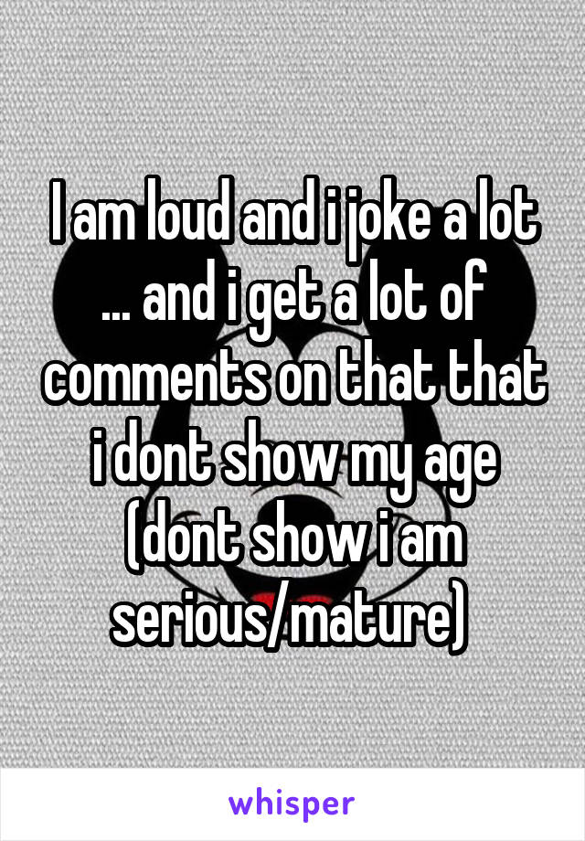 I am loud and i joke a lot ... and i get a lot of comments on that that i dont show my age (dont show i am serious/mature) 