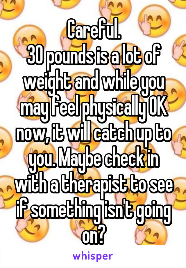 Careful.
30 pounds is a lot of weight and while you may feel physically OK now, it will catch up to you. Maybe check in with a therapist to see if something isn't going on?