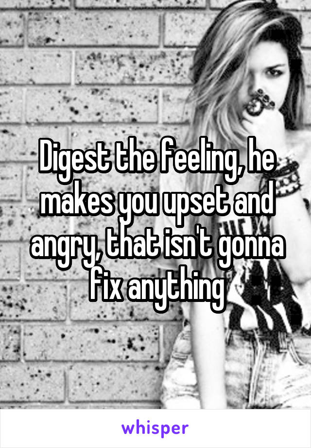 Digest the feeling, he makes you upset and angry, that isn't gonna fix anything