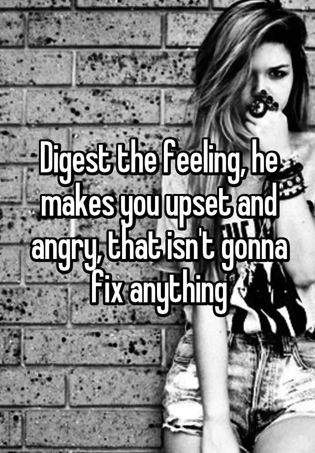 digest-the-feeling-he-makes-you-upset-and-angry-that-isn-t-gonna-fix