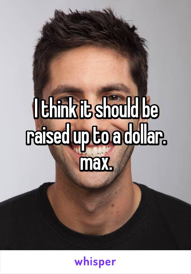 I think it should be raised up to a dollar. max.