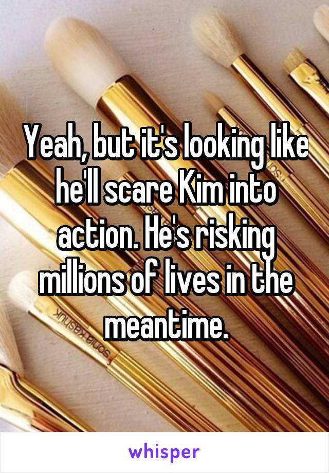 Yeah, but it's looking like he'll scare Kim into action. He's risking millions of lives in the meantime.