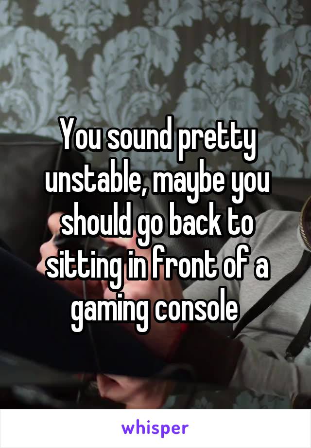 You sound pretty unstable, maybe you should go back to sitting in front of a gaming console 