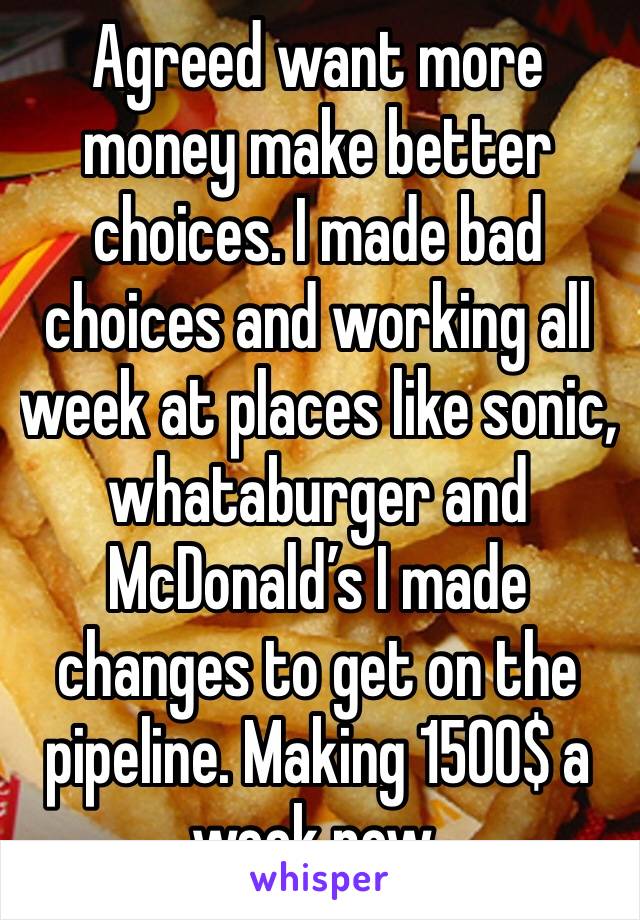 Agreed want more money make better choices. I made bad choices and working all week at places like sonic, whataburger and McDonald’s I made changes to get on the pipeline. Making 1500$ a week now.