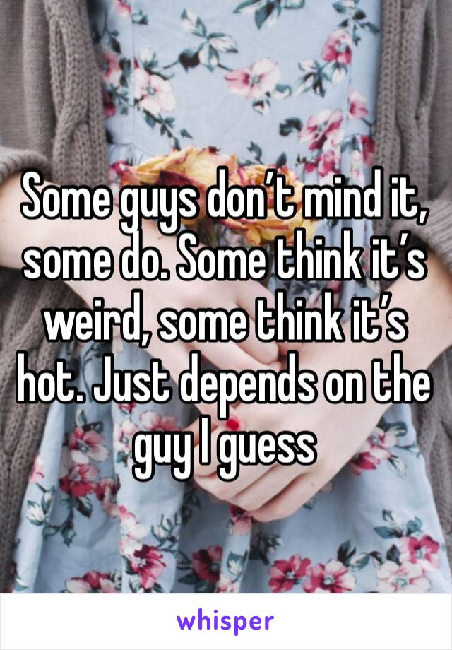 Some guys don’t mind it, some do. Some think it’s weird, some think it’s hot. Just depends on the guy I guess