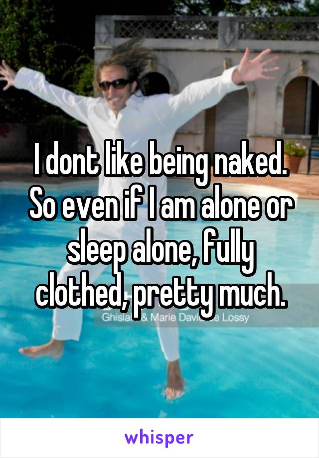 I dont like being naked. So even if I am alone or sleep alone, fully clothed, pretty much.