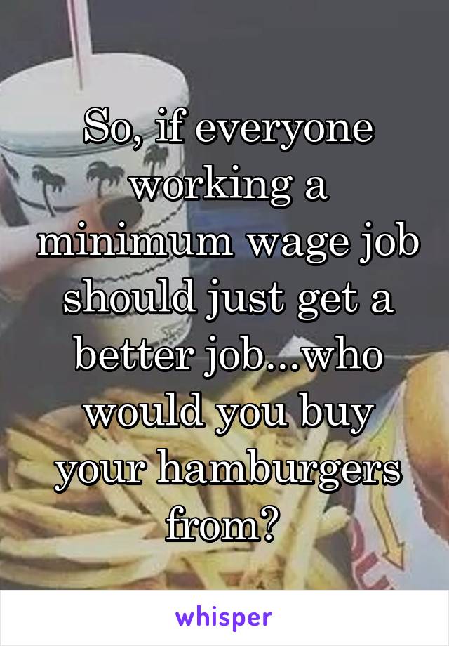 So, if everyone working a minimum wage job should just get a better job...who would you buy your hamburgers from? 