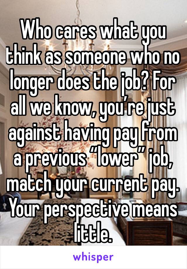 Who cares what you think as someone who no longer does the job? For all we know, you’re just against having pay from a previous “lower” job, match your current pay. Your perspective means little.