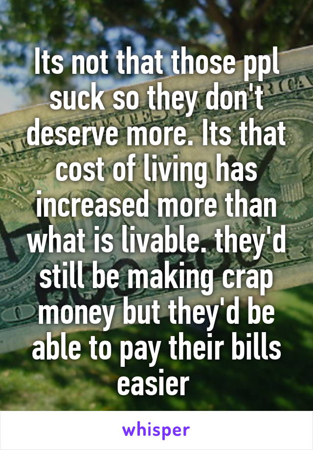 Its not that those ppl suck so they don't deserve more. Its that cost of living has increased more than what is livable. they'd still be making crap money but they'd be able to pay their bills easier 