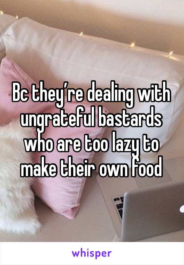 Bc they’re dealing with ungrateful bastards who are too lazy to make their own food 