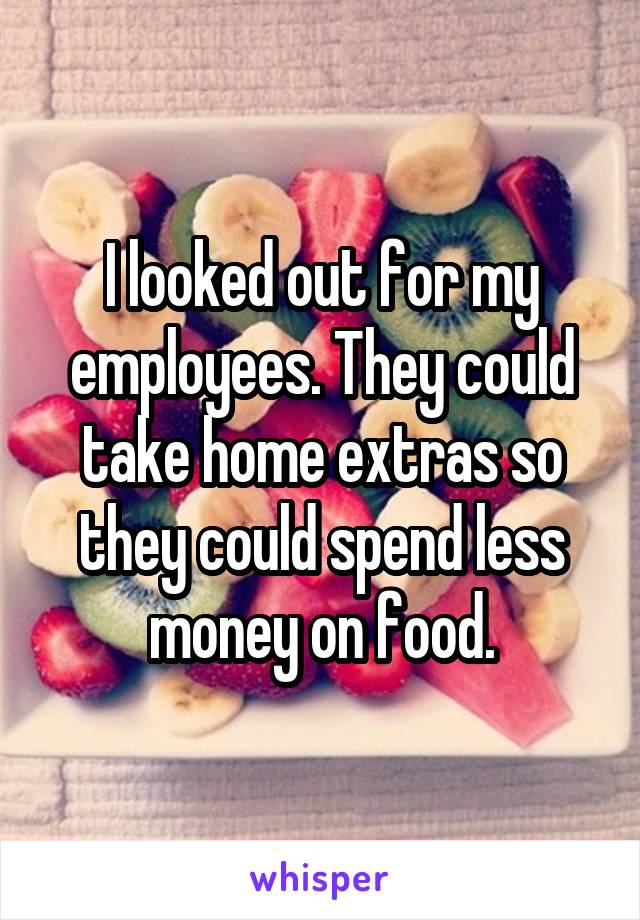 I looked out for my employees. They could take home extras so they could spend less money on food.