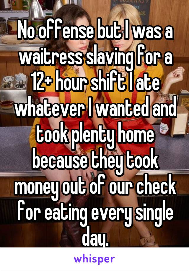 No offense but I was a waitress slaving for a 12+ hour shift I ate whatever I wanted and took plenty home because they took money out of our check for eating every single day.