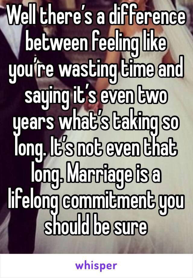 Well there’s a difference between feeling like you’re wasting time and saying it’s even two years what’s taking so long. It’s not even that long. Marriage is a lifelong commitment you should be sure