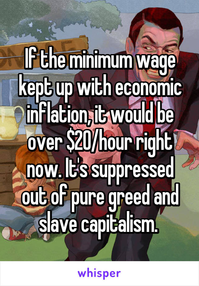 If the minimum wage kept up with economic inflation, it would be over $20/hour right now. It's suppressed out of pure greed and slave capitalism. 