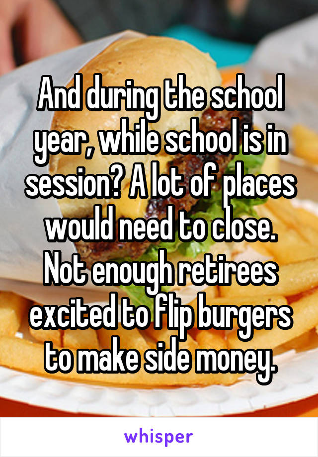 And during the school year, while school is in session? A lot of places would need to close. Not enough retirees excited to flip burgers to make side money.