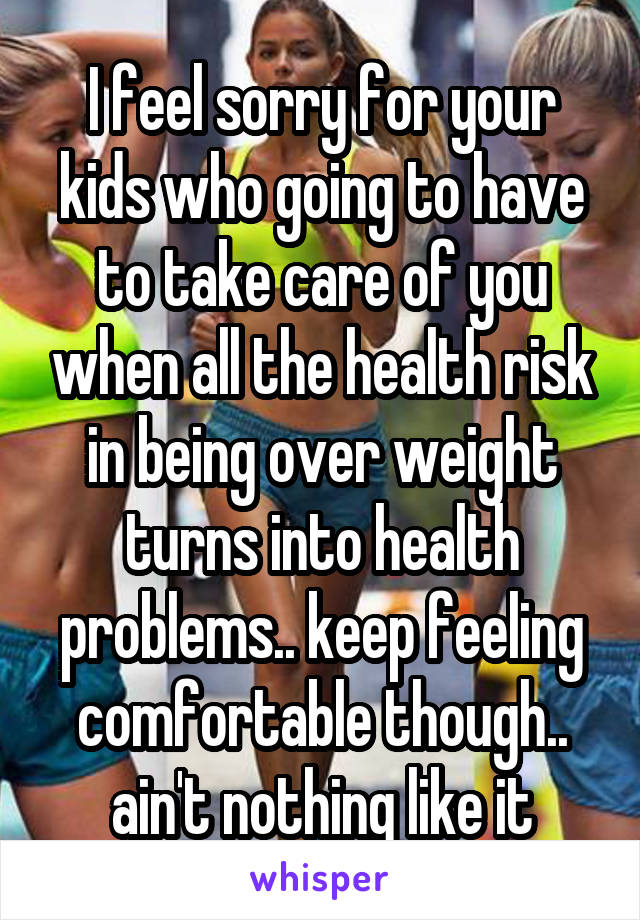 I feel sorry for your kids who going to have to take care of you when all the health risk in being over weight turns into health problems.. keep feeling comfortable though.. ain't nothing like it