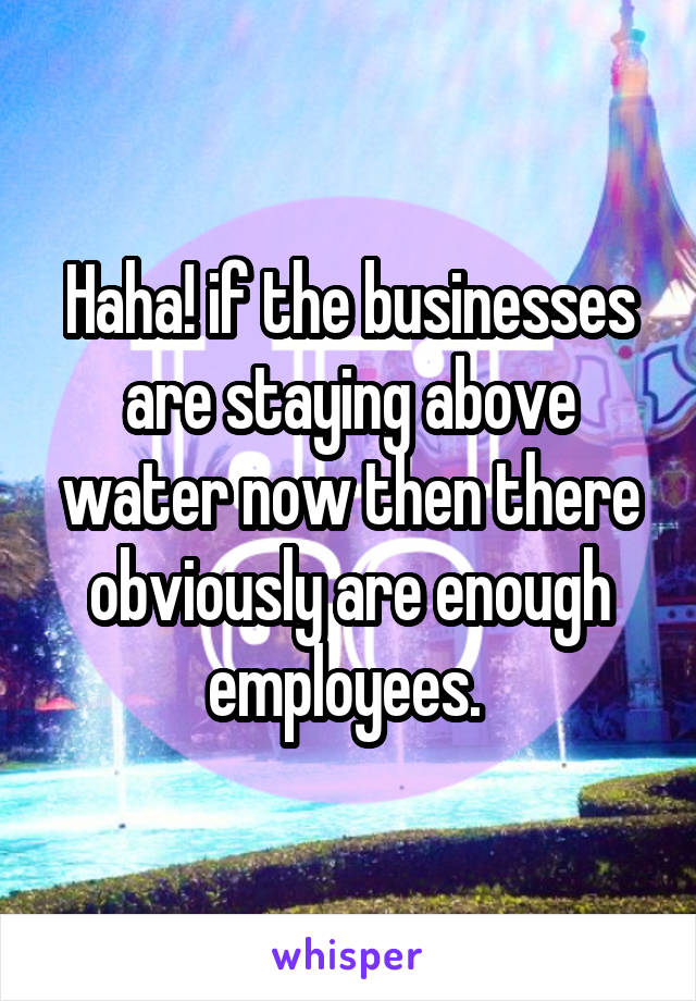 Haha! if the businesses are staying above water now then there obviously are enough employees. 