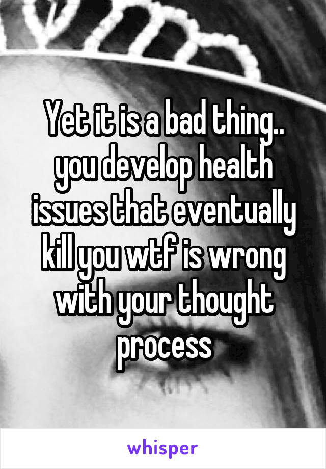 Yet it is a bad thing.. you develop health issues that eventually kill you wtf is wrong with your thought process