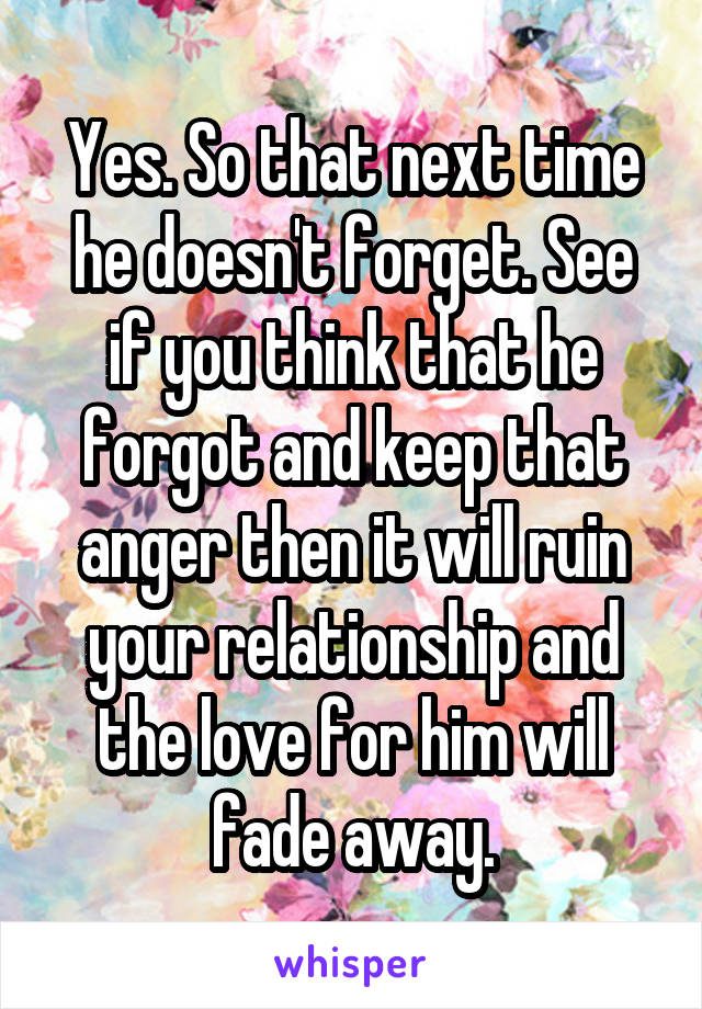Yes. So that next time he doesn't forget. See if you think that he forgot and keep that anger then it will ruin your relationship and the love for him will fade away.