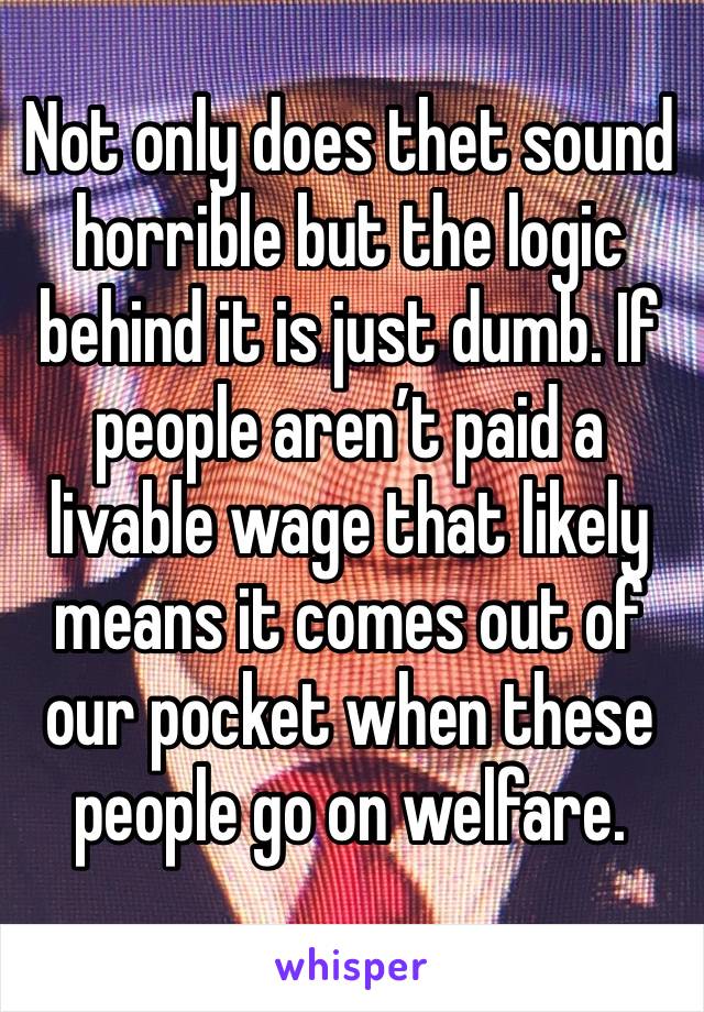 Not only does thet sound horrible but the logic behind it is just dumb. If people aren’t paid a livable wage that likely means it comes out of our pocket when these people go on welfare. 