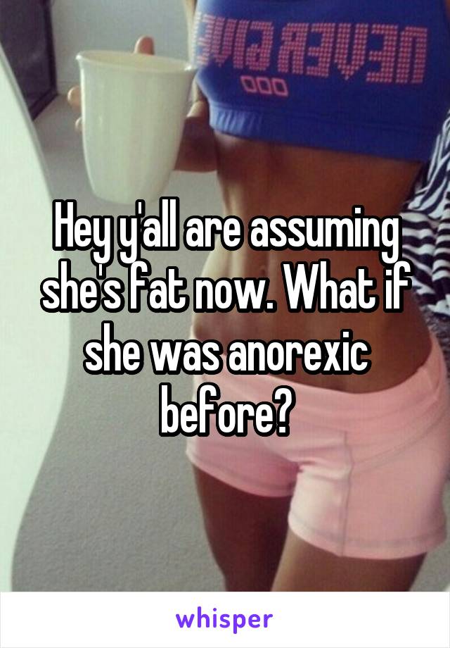 Hey y'all are assuming she's fat now. What if she was anorexic before?