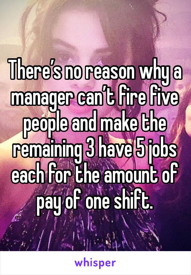 There’s no reason why a manager can’t fire five people and make the remaining 3 have 5 jobs each for the amount of pay of one shift.