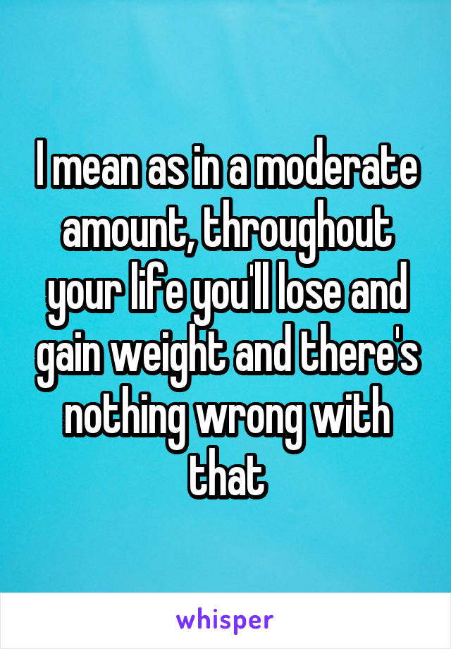 I mean as in a moderate amount, throughout your life you'll lose and gain weight and there's nothing wrong with that