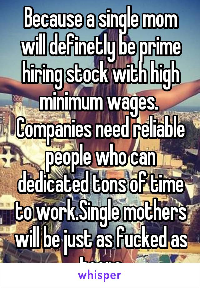 Because a single mom will definetly be prime hiring stock with high minimum wages.  Companies need reliable people who can dedicated tons of time to work.Single mothers will be just as fucked as teens