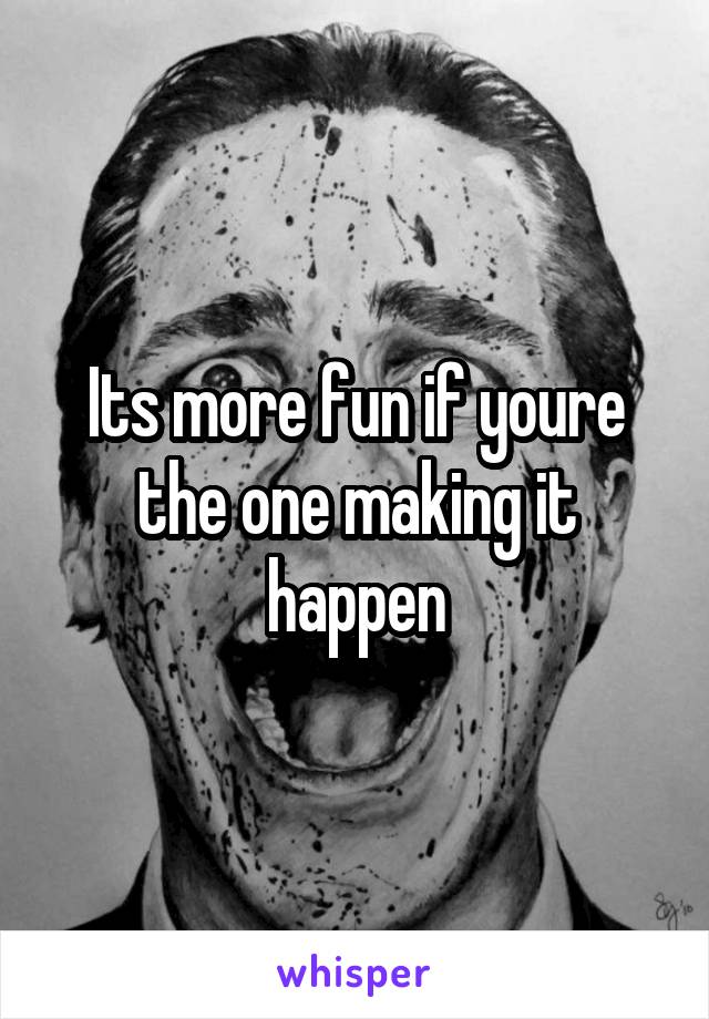 Its more fun if youre the one making it happen
