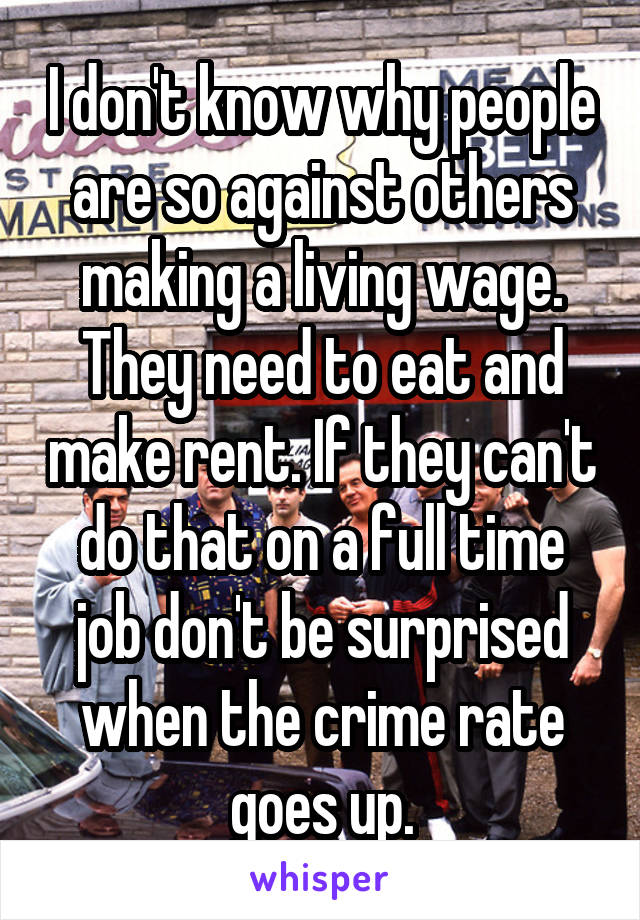 I don't know why people are so against others making a living wage. They need to eat and make rent. If they can't do that on a full time job don't be surprised when the crime rate goes up.