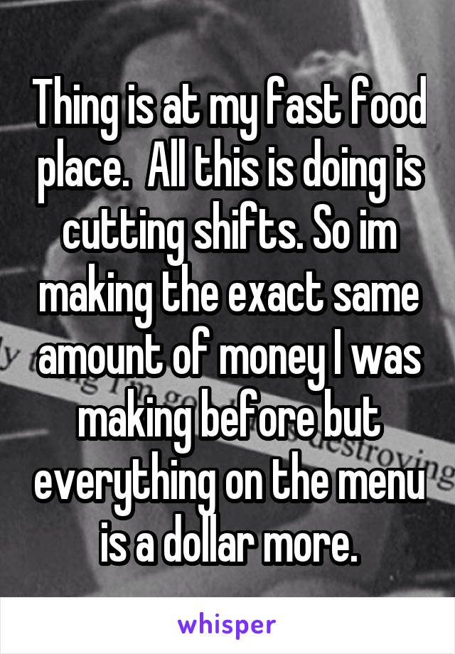 Thing is at my fast food place.  All this is doing is cutting shifts. So im making the exact same amount of money I was making before but everything on the menu is a dollar more.