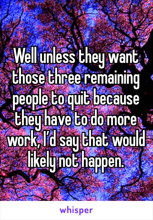 Well unless they want those three remaining people to quit because they have to do more work, I’d say that would likely not happen. 