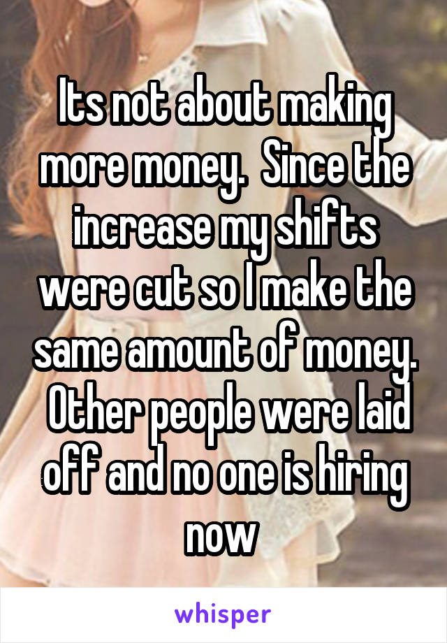 Its not about making more money.  Since the increase my shifts were cut so I make the same amount of money.  Other people were laid off and no one is hiring now 